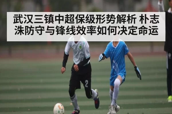 武汉三镇中超保级形势解析 朴志洙防守与锋线效率如何决定命运